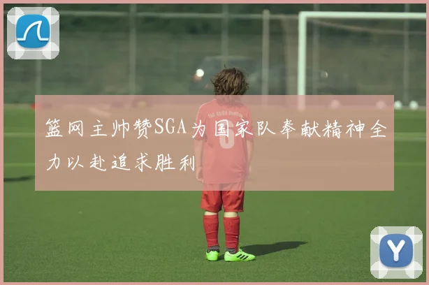 篮网主帅赞SGA为国家队奉献精神全力以赴追求胜利