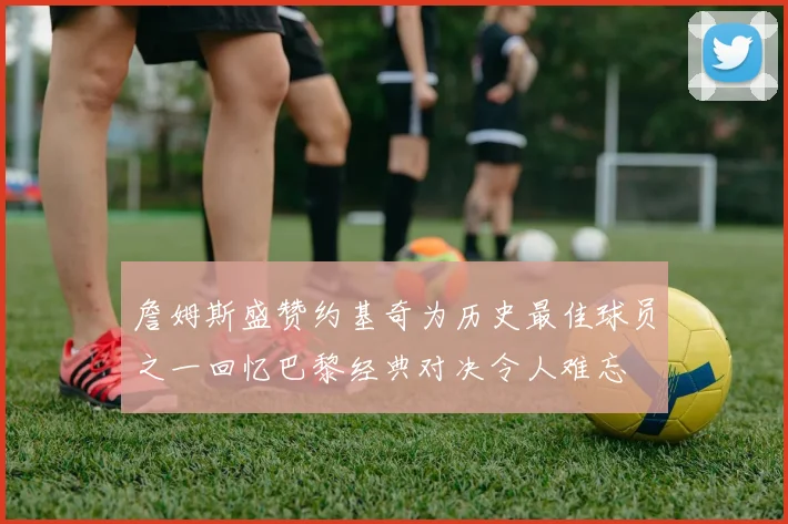 詹姆斯盛赞约基奇为历史最佳球员之一回忆巴黎经典对决令人难忘