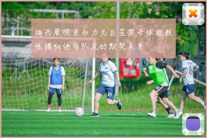 梅西展现亲和力无巨星架子体能教练揭秘他与队友的默契关系