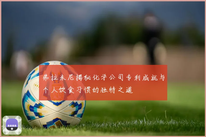 弗拉米尼揭秘化学公司专利成就与个人饮食习惯的独特之道