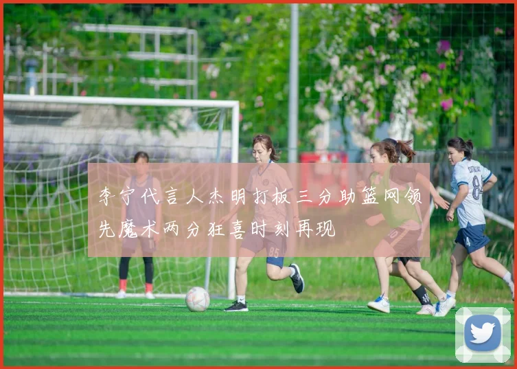 李宁代言人杰明打板三分助篮网领先魔术两分狂喜时刻再现