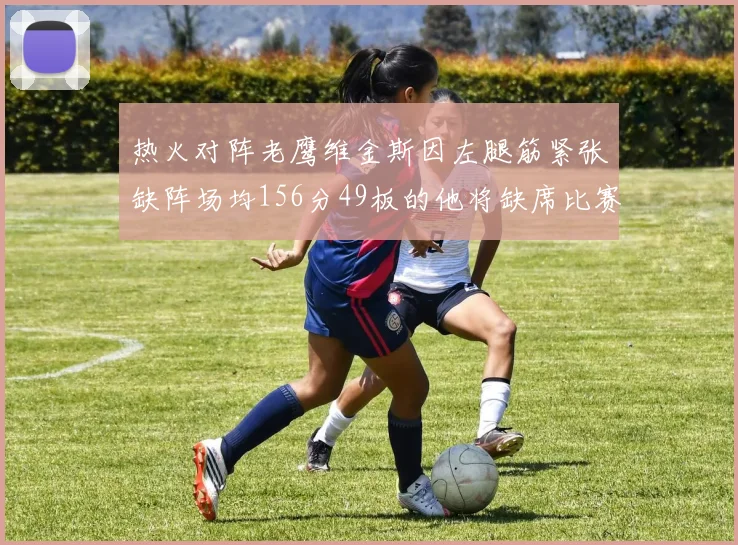 热火对阵老鹰维金斯因左腿筋紧张缺阵场均156分49板的他将缺席比赛