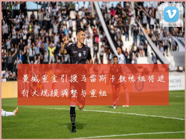 曼城重金引援马雷斯卡教练组将进行大规模调整与重组