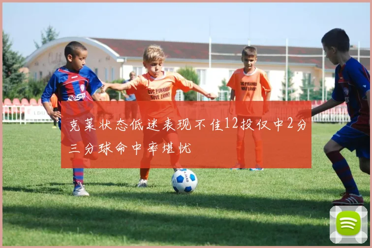 克莱状态低迷表现不佳12投仅中2分三分球命中率堪忧