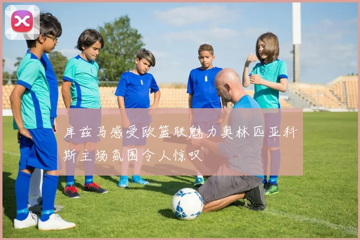 库兹马感受欧篮联魅力奥林匹亚科斯主场氛围令人惊叹