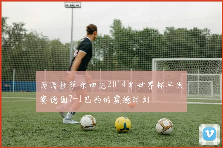 马马杜萨尔回忆2014年世界杯半决赛德国7-1巴西的震撼时刻