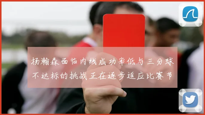 杨瀚森面临内线成功率低与三分球不达标的挑战正在逐步适应比赛节奏
