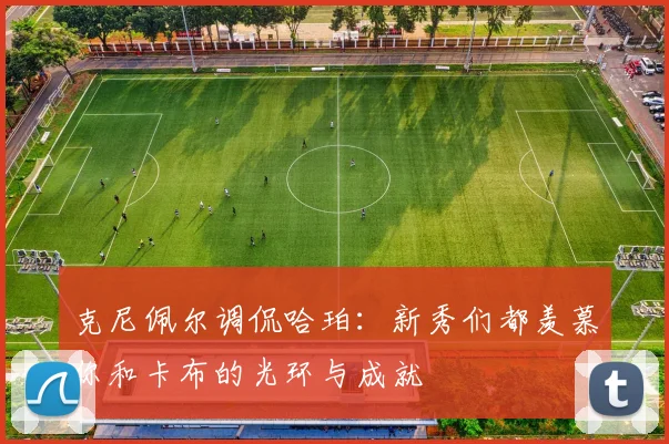 克尼佩尔调侃哈珀：新秀们都羡慕你和卡布的光环与成就