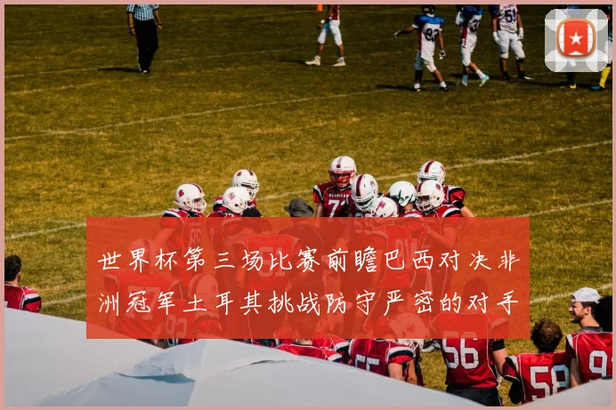 世界杯第三场比赛前瞻巴西对决非洲冠军土耳其挑战防守严密的对手