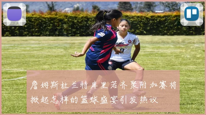 詹姆斯杜兰特库里若齐聚附加赛将掀起怎样的篮球盛宴引发热议