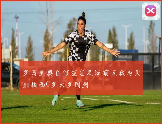罗马里奥自信宣言足坛前五我与贝利梅西C罗大罗同列