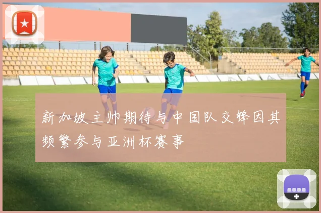 新加坡主帅期待与中国队交锋因其频繁参与亚洲杯赛事