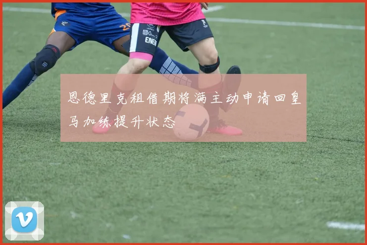 恩德里克租借期将满主动申请回皇马加练提升状态