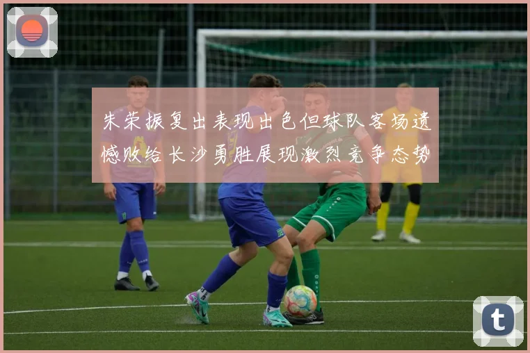 朱荣振复出表现出色但球队客场遗憾败给长沙勇胜展现激烈竞争态势