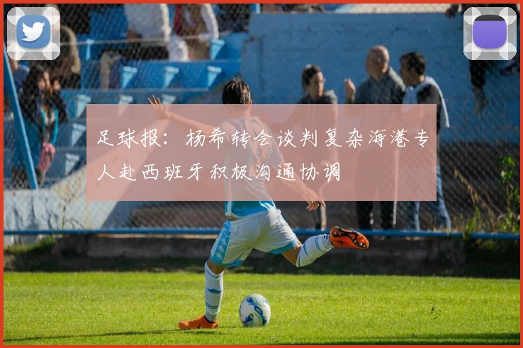 足球报：杨希转会谈判复杂海港专人赴西班牙积极沟通协调
