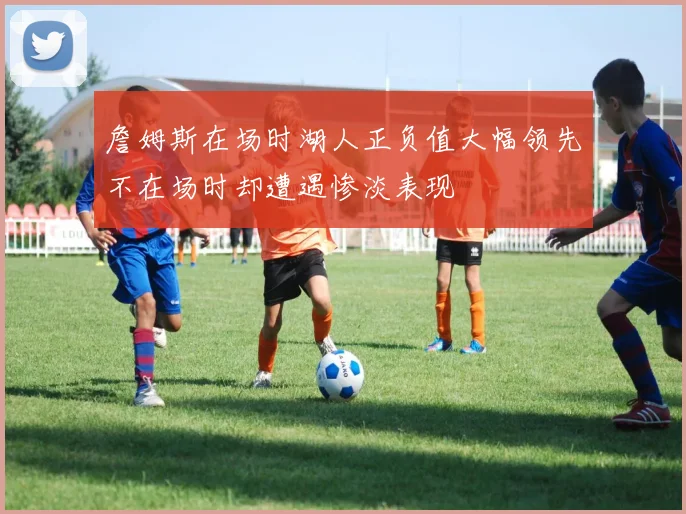 詹姆斯在场时湖人正负值大幅领先不在场时却遭遇惨淡表现