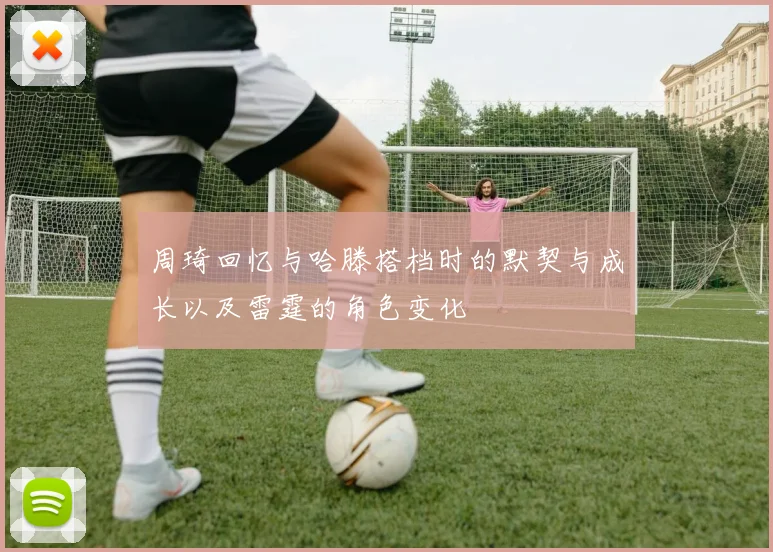 周琦回忆与哈滕搭档时的默契与成长以及雷霆的角色变化