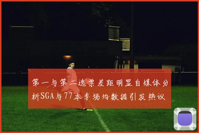第一与第二选票差距明显自媒体分析SGA与77本季场均数据引发热议