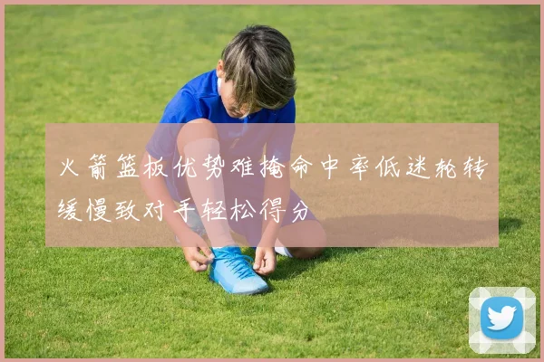 火箭篮板优势难掩命中率低迷轮转缓慢致对手轻松得分