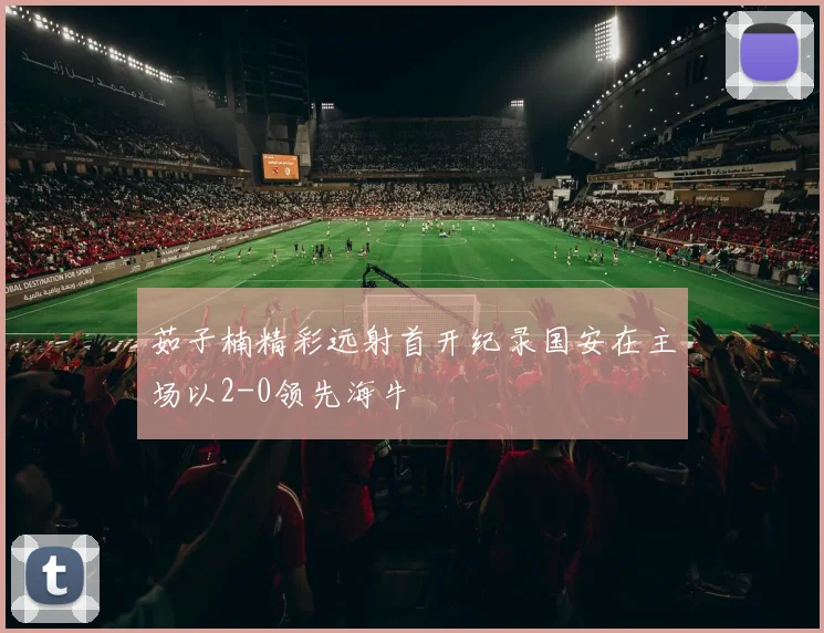 茹子楠精彩远射首开纪录国安在主场以2-0领先海牛