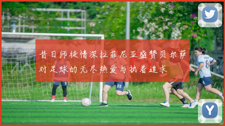 昔日师徒情深拉菲尼亚盛赞贝尔萨对足球的无尽热爱与执着追求