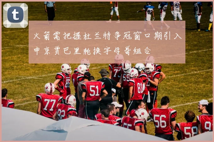 火箭需把握杜兰特争冠窗口期引入申京贾巴里轮换字母哥组合