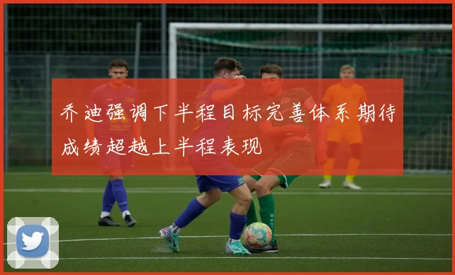 乔迪强调下半程目标完善体系期待成绩超越上半程表现