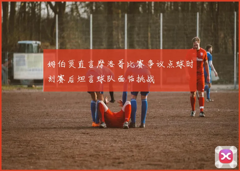 姆伯莫直言摩洛哥比赛争议点球时刻赛后坦言球队面临挑战